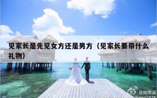 见家长是先见女方还是男方（见家长要带什么礼物）