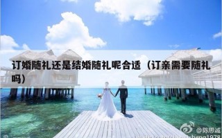 订婚随礼还是结婚随礼呢合适（订亲需要随礼吗）