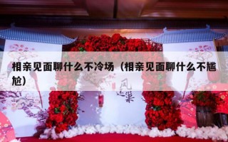 相亲见面聊什么不冷场（相亲见面聊什么不尴尬）