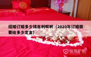 结婚订婚多少钱吉利呢啊（2020年订婚需要给多少定金）