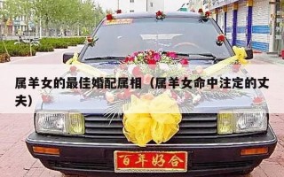 属羊女的最佳婚配属相（属羊女命中注定的丈夫）