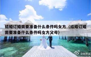 结婚订婚需要准备什么条件吗女方（结婚订婚需要准备什么条件吗女方父母）