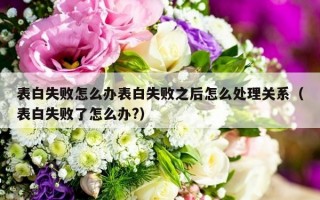 表白失败怎么办表白失败之后怎么处理关系（表白失败了怎么办?）