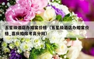 五星级酒店办婚宴价格（五星级酒店办婚宴价格_喜庆婚嫁考高分网）