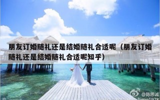 朋友订婚随礼还是结婚随礼合适呢（朋友订婚随礼还是结婚随礼合适呢知乎）