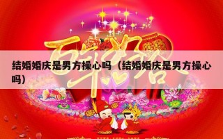 结婚婚庆是男方操心吗（结婚婚庆是男方操心吗）