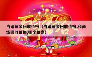 当铺黄金回收价格（当铺黄金回收价格,和商场回收价格,哪个价高）