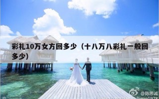 彩礼10万女方回多少（十八万八彩礼一般回多少）