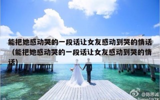 能把她感动哭的一段话让女友感动到哭的情话（能把她感动哭的一段话让女友感动到哭的情话）