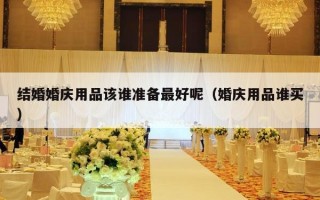 结婚婚庆用品该谁准备最好呢（婚庆用品谁买）