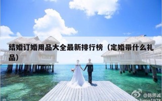 结婚订婚用品大全最新排行榜（定婚带什么礼品）