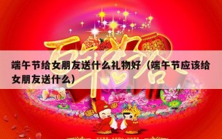 端午节给女朋友送什么礼物好（端午节应该给女朋友送什么）