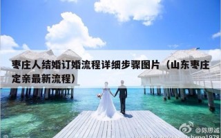 枣庄人结婚订婚流程详细步骤图片（山东枣庄定亲最新流程）