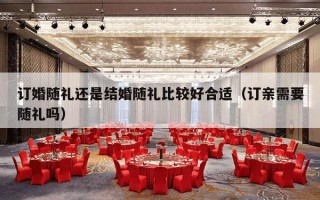 订婚随礼还是结婚随礼比较好合适（订亲需要随礼吗）
