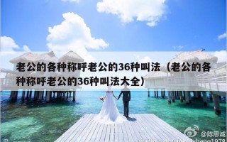老公的各种称呼老公的36种叫法（老公的各种称呼老公的36种叫法大全）