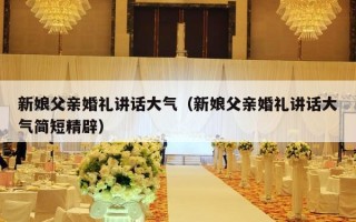 新娘父亲婚礼讲话大气（新娘父亲婚礼讲话大气简短精辟）