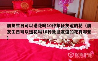 朋友生日可以送花吗10种象征友谊的花（朋友生日可以送花吗10种象征友谊的花有哪些）