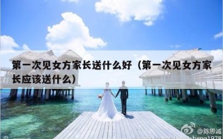 第一次见女方家长送什么好（第一次见女方家长应该送什么）