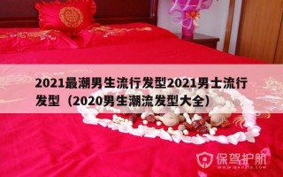 2021最潮男生流行发型2021男士流行发型（2020男生潮流发型大全）