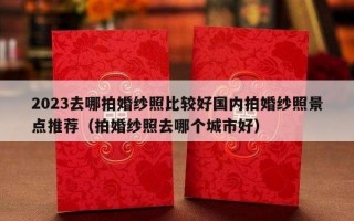 2023去哪拍婚纱照比较好国内拍婚纱照景点推荐（拍婚纱照去哪个城市好）
