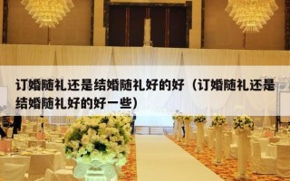 订婚随礼还是结婚随礼好的好（订婚随礼还是结婚随礼好的好一些）