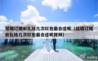 结婚订婚彩礼给几次红包最合适呢（结婚订婚彩礼给几次红包最合适呢视频）