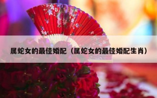 属蛇女的最佳婚配（属蛇女的最佳婚配生肖）