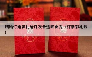 结婚订婚彩礼给几次合适呢女方（订亲彩礼钱）