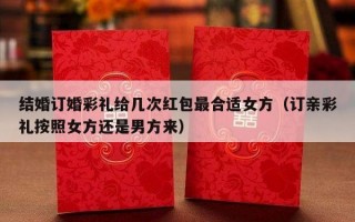 结婚订婚彩礼给几次红包最合适女方（订亲彩礼按照女方还是男方来）