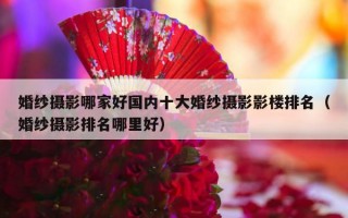 婚纱摄影哪家好国内十大婚纱摄影影楼排名（婚纱摄影排名哪里好）