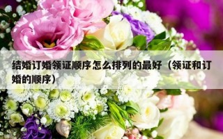 结婚订婚领证顺序怎么排列的最好（领证和订婚的顺序）