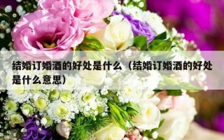 结婚订婚酒的好处是什么（结婚订婚酒的好处是什么意思）