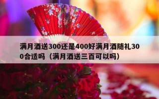 满月酒送300还是400好满月酒随礼300合适吗（满月酒送三百可以吗）