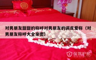 对男朋友甜甜的称呼对男朋友的调皮爱称（对男朋友称呼大全亲密）