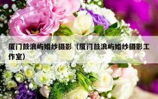 厦门鼓浪屿婚纱摄影（厦门鼓浪屿婚纱摄影工作室）