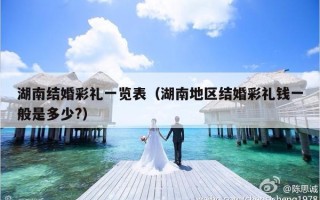 湖南结婚彩礼一览表（湖南地区结婚彩礼钱一般是多少?）