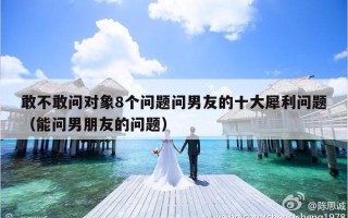 敢不敢问对象8个问题问男友的十大犀利问题（能问男朋友的问题）