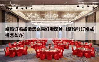结婚订婚戒指怎么带好看图片（结婚时订婚戒指怎么办）