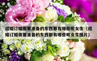 结婚订婚需要准备的东西都有哪些呢女生（结婚订婚需要准备的东西都有哪些呢女生图片）