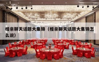 相亲聊天话题大集锦（相亲聊天话题大集锦怎么说）