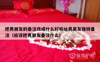 把男朋友的备注改成什么好听给男朋友独特备注（应该把男朋友备注什么）