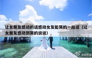 让女朋友感动的话感动女友能哭的一段话（让女朋友感动到哭的说说）