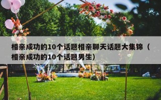 相亲成功的10个话题相亲聊天话题大集锦（相亲成功的10个话题男生）