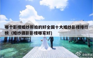哪个影楼婚纱照拍的好全国十大婚纱影楼排行榜（婚纱摄影影楼哪家好）