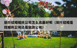 旅行结婚婚庆公司怎么选最好呢（旅行结婚是找婚庆公司还是旅游公司）