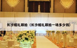 长沙婚礼跟拍（长沙婚礼跟拍一场多少钱）