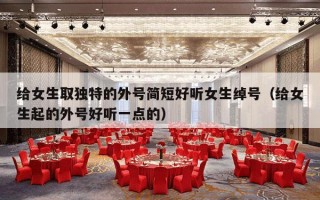 给女生取独特的外号简短好听女生绰号（给女生起的外号好听一点的）