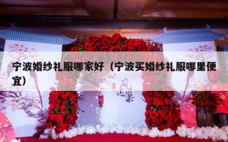 宁波婚纱礼服哪家好（宁波买婚纱礼服哪里便宜）