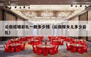 云南结婚彩礼一般多少钱（云南嫁女儿多少彩礼）
