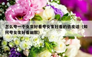 怎么夸一个女生好看夸女生好看的俏皮话（如何夸女生好看幽默）